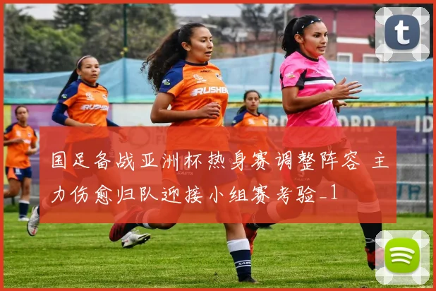 国足备战亚洲杯热身赛调整阵容 主力伤愈归队迎接小组赛考验_1