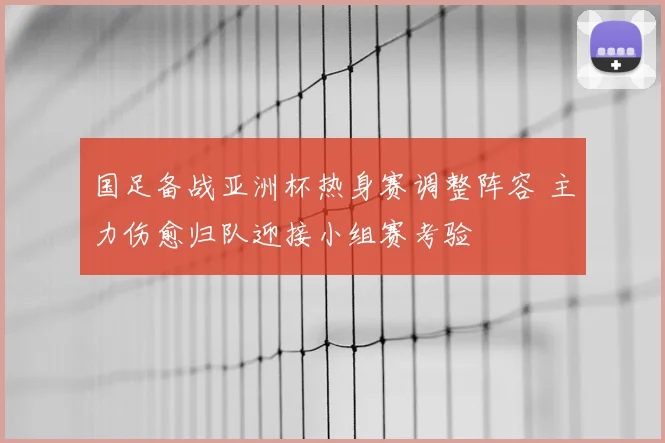 国足备战亚洲杯热身赛调整阵容 主力伤愈归队迎接小组赛考验