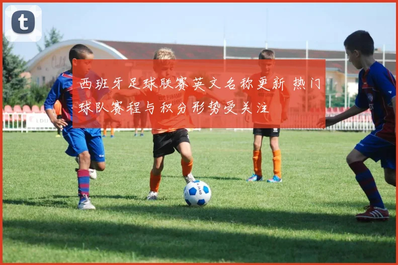 西班牙足球联赛英文名称更新 热门球队赛程与积分形势受关注