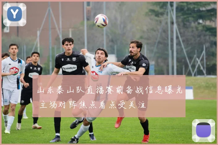 山东泰山队直播赛前备战信息曝光 主场对阵焦点看点受关注