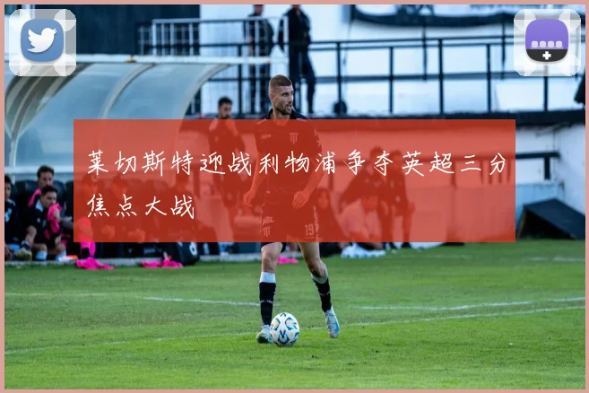 莱切斯特迎战利物浦争夺英超三分焦点大战