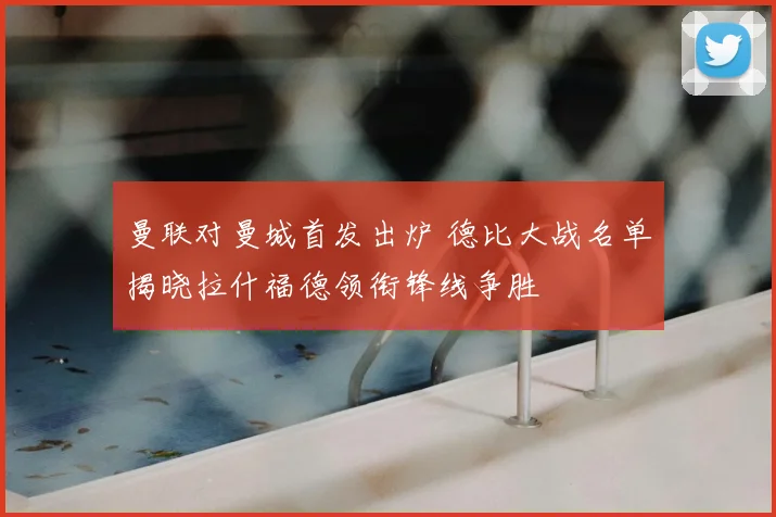 曼联对曼城首发出炉 德比大战名单揭晓拉什福德领衔锋线争胜