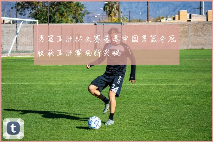 男篮亚洲杯决赛落幕中国男篮夺冠收获亚洲赛场新突破