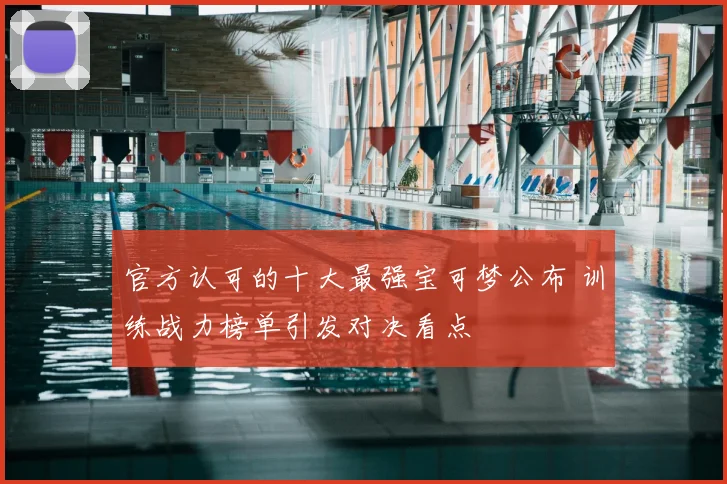 官方认可的十大最强宝可梦公布 训练战力榜单引发对决看点