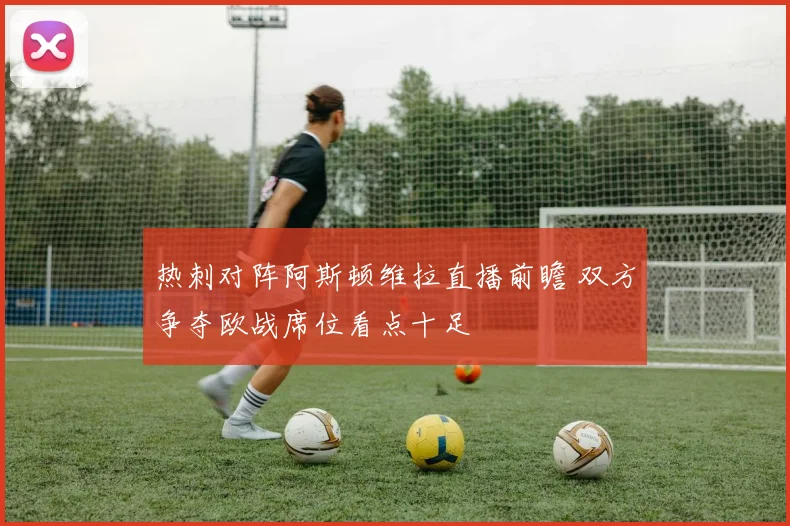 热刺对阵阿斯顿维拉直播前瞻 双方争夺欧战席位看点十足
