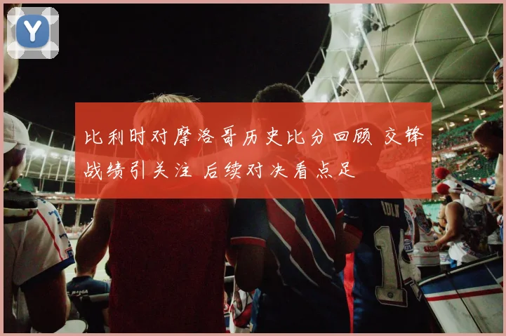 比利时对摩洛哥历史比分回顾 交锋战绩引关注 后续对决看点足