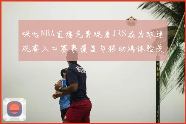 咪咕NBA直播免费观看JRS成为球迷观赛入口赛事覆盖与移动端体验受关注