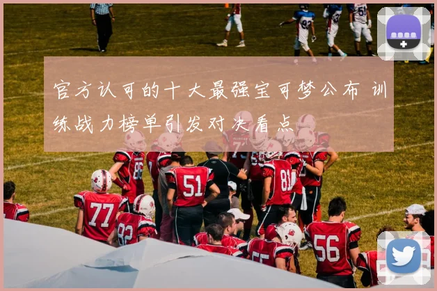 官方认可的十大最强宝可梦公布 训练战力榜单引发对决看点