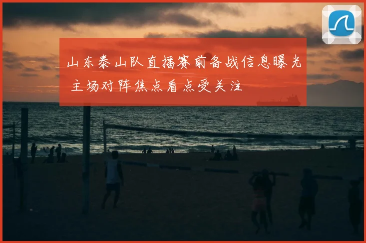 山东泰山队直播赛前备战信息曝光 主场对阵焦点看点受关注