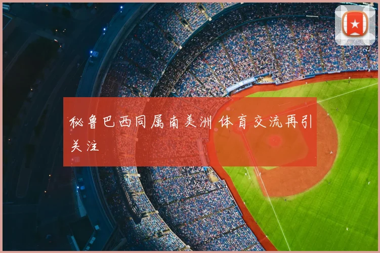 秘鲁巴西同属南美洲 体育交流再引关注