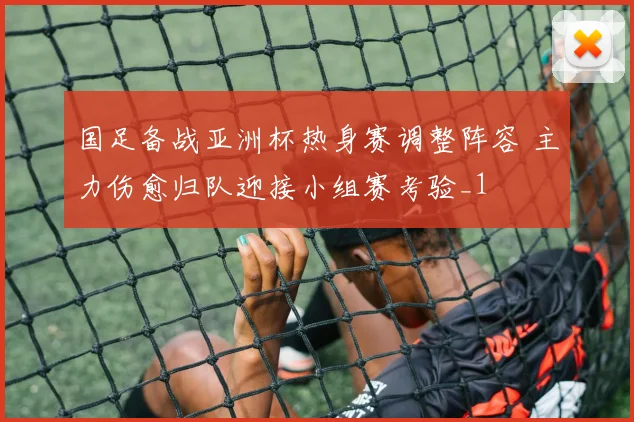 国足备战亚洲杯热身赛调整阵容 主力伤愈归队迎接小组赛考验_1