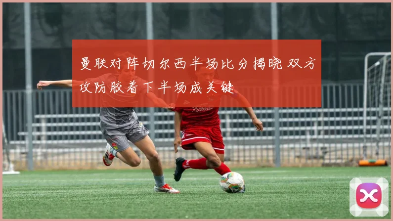 曼联对阵切尔西半场比分揭晓 双方攻防胶着下半场成关键