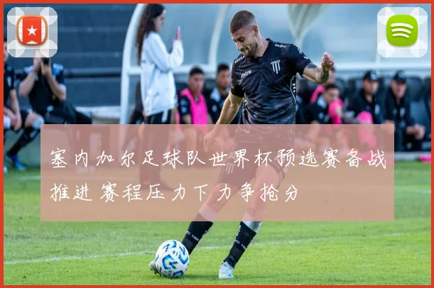 塞内加尔足球队世界杯预选赛备战推进 赛程压力下力争抢分