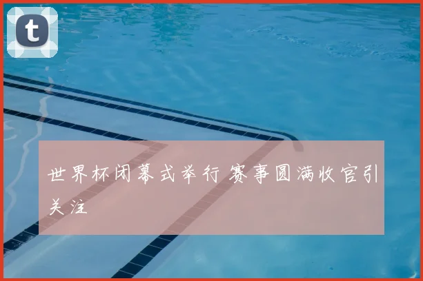 世界杯闭幕式举行 赛事圆满收官引关注