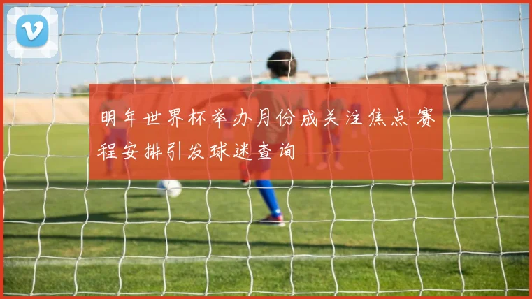 明年世界杯举办月份成关注焦点 赛程安排引发球迷查询