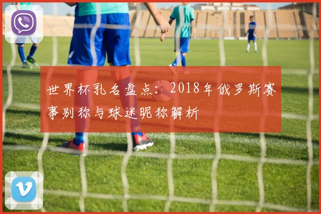 世界杯乳名盘点：2018年俄罗斯赛事别称与球迷昵称解析